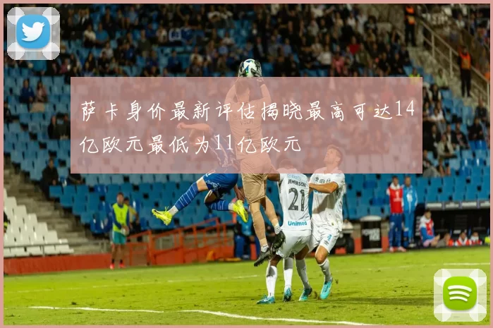萨卡身价最新评估揭晓最高可达14亿欧元最低为11亿欧元