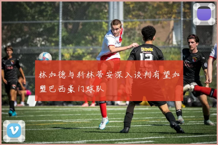 林加德与科林蒂安深入谈判有望加盟巴西豪门球队