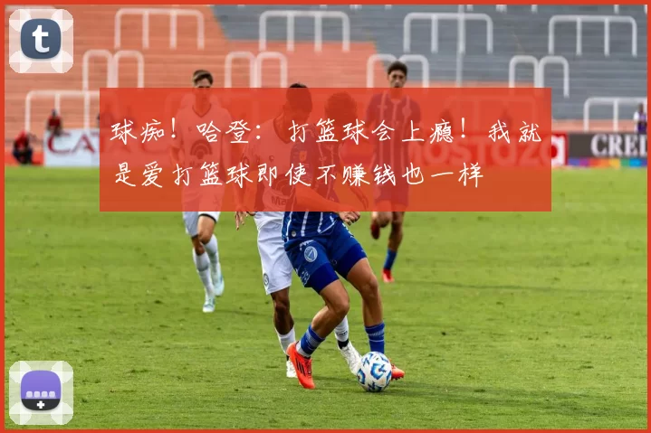 球痴！哈登：打篮球会上瘾！我就是爱打篮球即使不赚钱也一样