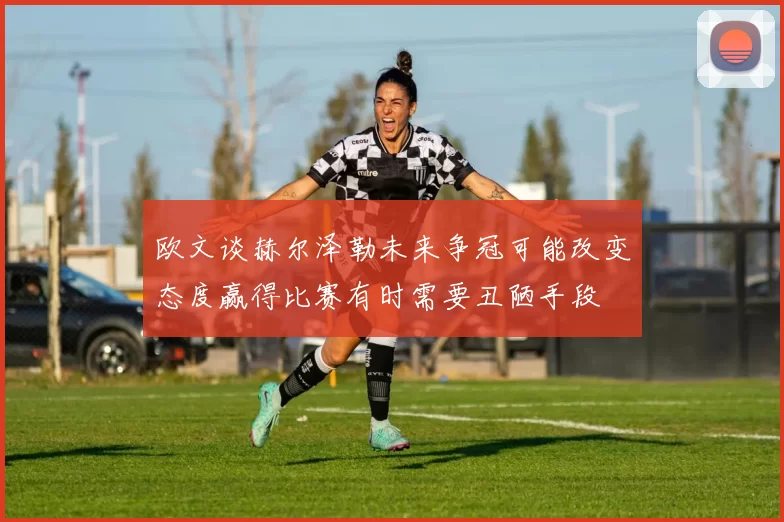 欧文谈赫尔泽勒未来争冠可能改变态度赢得比赛有时需要丑陋手段