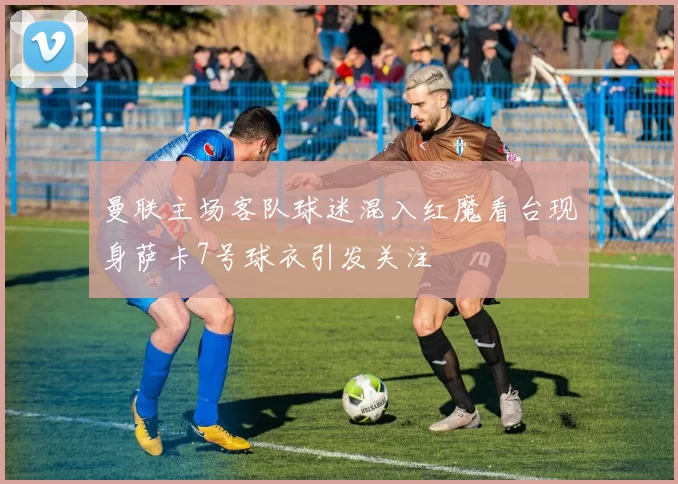 曼联主场客队球迷混入红魔看台现身萨卡7号球衣引发关注