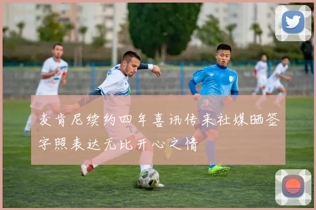 麦肯尼续约四年喜讯传来社媒晒签字照表达无比开心之情