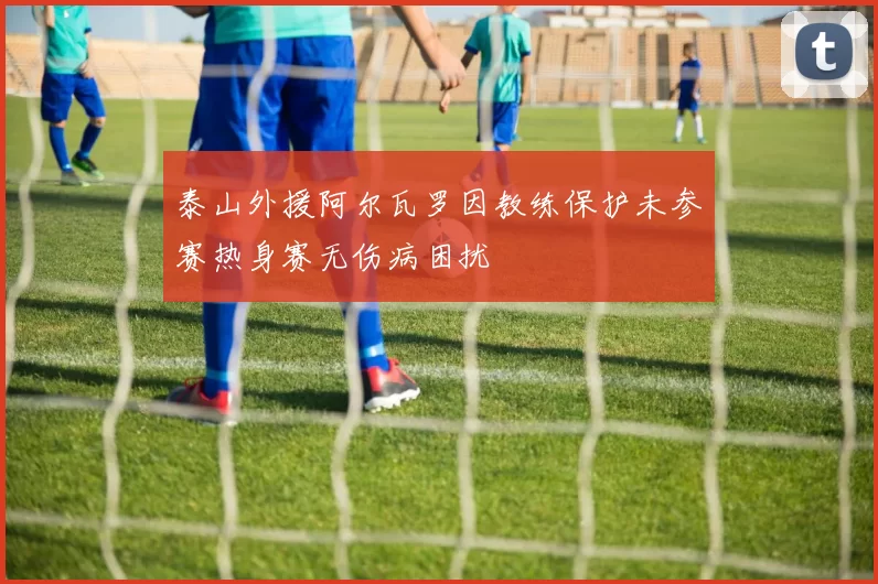 泰山外援阿尔瓦罗因教练保护未参赛热身赛无伤病困扰