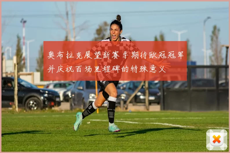 奥布拉克展望新赛季期待欧冠冠军并庆祝百场里程碑的特殊意义