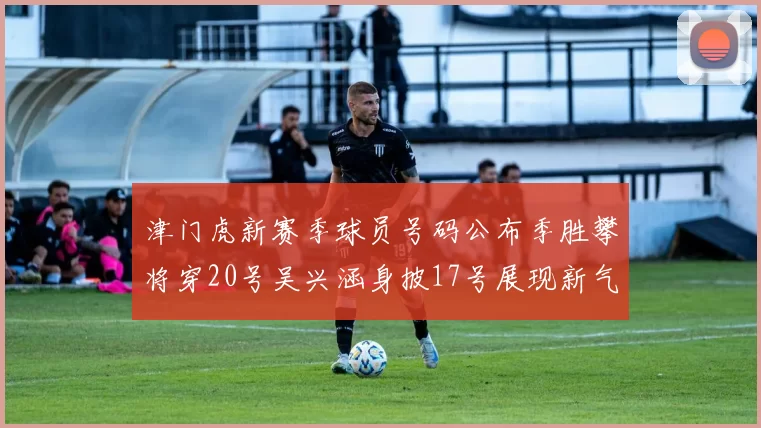 津门虎新赛季球员号码公布季胜攀将穿20号吴兴涵身披17号展现新气象