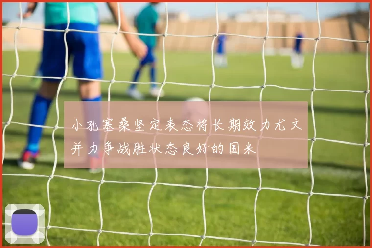小孔塞桑坚定表态将长期效力尤文并力争战胜状态良好的国米