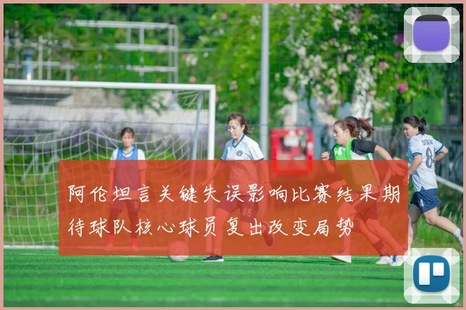 阿伦坦言关键失误影响比赛结果期待球队核心球员复出改变局势