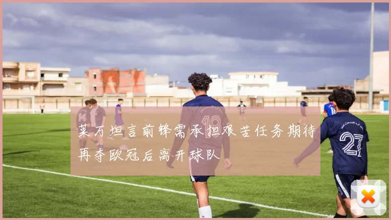 莱万坦言前锋需承担艰苦任务期待再夺欧冠后离开球队