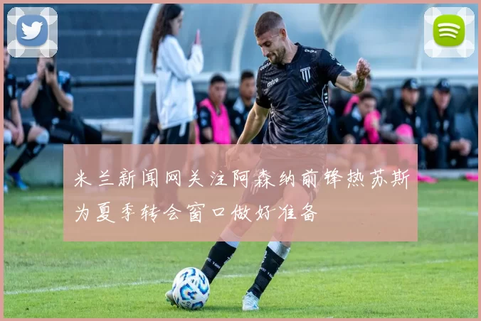 米兰新闻网关注阿森纳前锋热苏斯为夏季转会窗口做好准备