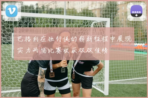 巴格利在独行侠的崭新征程中展现实力两场比赛收获双双佳绩