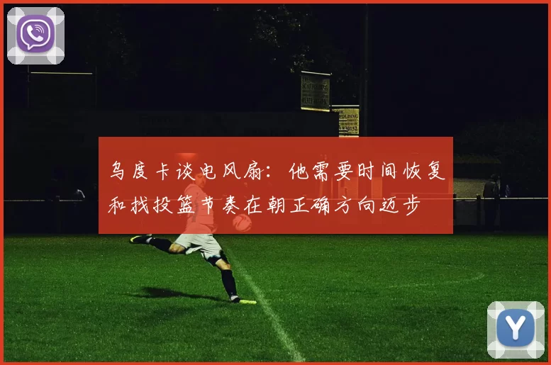 乌度卡谈电风扇：他需要时间恢复和找投篮节奏在朝正确方向迈步