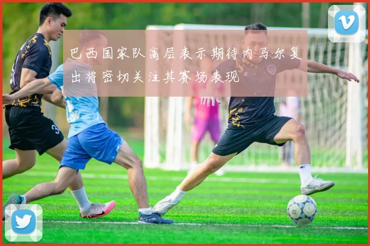 巴西国家队高层表示期待内马尔复出将密切关注其赛场表现