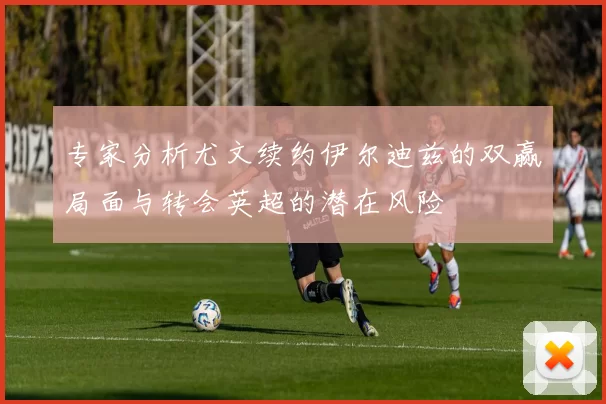 专家分析尤文续约伊尔迪兹的双赢局面与转会英超的潜在风险