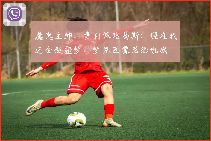 魔鬼主帅！费利佩路易斯：现在我还会做噩梦，梦见西蒙尼怒吼我