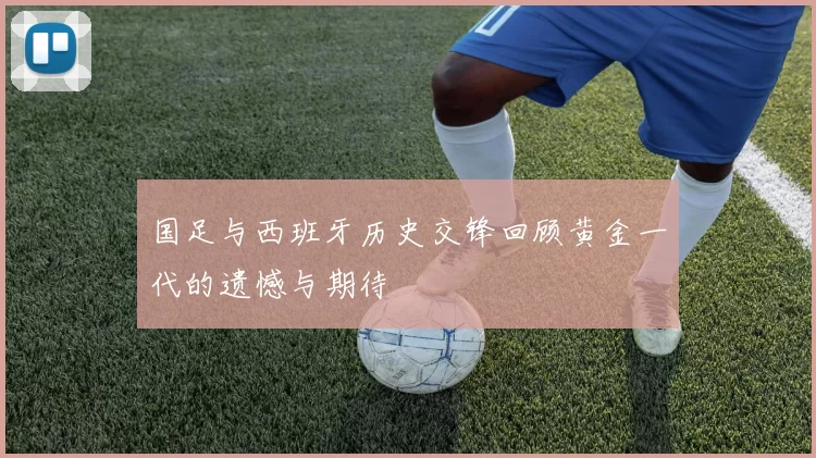 国足与西班牙历史交锋回顾黄金一代的遗憾与期待